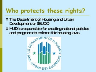 Who protects these rights? The Department of Housing and Urban Development or “HUD” HUD is responsible for creating national policies and programs to enforce fair housing laws. 