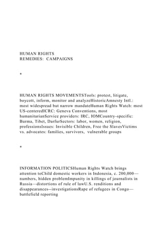 HUMAN RIGHTS
REMEDIES: CAMPAIGNS
*
HUMAN RIGHTS MOVEMENTSTools: protest, litigate,
boycott, inform, monitor and analyzeHistoricAmnesty Intl.:
most widespread but narrow mandateHuman Rights Watch: most
US-centeredICRC: Geneva Conventions, most
humanitarianService providers: IRC, IOMCountry-specific:
Burma, Tibet, DarfurSectors: labor, women, religion,
professionsIssues: Invisible Children, Free the SlavesVictims
vs. advocates: families, survivors, vulnerable groups
*
INFORMATION POLITICSHuman Rights Watch brings
attention toChild domestic workers in Indonesia, c. 200,000—
numbers, hidden problemImpunity in killings of journalists in
Russia—distortions of rule of lawU.S. renditions and
disappearances--investigationsRape of refugees in Congo—
battlefield reporting
 