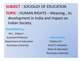 SUBJECT : SOCIOLGY OF EDUCATION
TOPIC : HUMAN RIGHTS – Meaning , its
development in India and impact on
Indian Society.
Submitted to,
Mrs . Shilpa.V
AssistantProfessor Submitted by
Department of education Chaitra.H.V
Kuvempu university M.Ed 2 semester
Dept of education
Kuvempu university
 