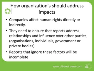 How organization's should address
impacts
• Companies affect human rights directly or
indirectly.
• They need to ensure that reports address
relationships and influence over other parties
(organisations, individuals, government or
private bodies)
• Reports that ignore these factors will be
incomplete
 