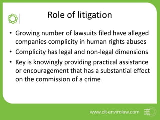 Role of litigation
• Growing number of lawsuits filed have alleged
companies complicity in human rights abuses
• Complicity has legal and non-legal dimensions
• Key is knowingly providing practical assistance
or encouragement that has a substantial effect
on the commission of a crime
 