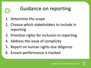 Guidance on reporting
1. Determine the scope
2. Choose which stakeholders to include in
reporting
3. Prioritize rights for inclusion in reporting
4. Address the issue of complicity
5. Report on human rights due diligence
6. Ensure performance is tracked
 