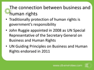 The connection between business and
human rights
• Traditionally protection of human rights is
government’s responsibility
• John Ruggie appointed in 2008 as UN Special
Representative of the Secretary General on
Business and Human Rights
• UN Guiding Principles on Business and Human
Rights endorsed in 2011
 