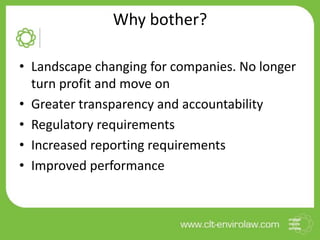 Why bother?
• Landscape changing for companies. No longer
turn profit and move on
• Greater transparency and accountability
• Regulatory requirements
• Increased reporting requirements
• Improved performance
 