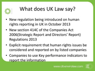 What does UK Law say?
• New regulation being introduced on human
rights reporting in UK in October 2013
• New section 414C of the Companies Act
2006(Strategic Report and Directors’ Report)
Regulations 2013
• Explicit requirement that human rights issues be
considered and reported on by listed companies
• Companies to use Key performance indicators to
report the information
 
