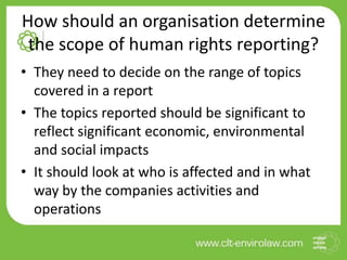 How should an organisation determine
the scope of human rights reporting?
• They need to decide on the range of topics
covered in a report
• The topics reported should be significant to
reflect significant economic, environmental
and social impacts
• It should look at who is affected and in what
way by the companies activities and
operations
 