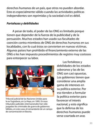 33
derechos humanos de un país, que otros no pueden abordar.
Esto es especialmente válido cuando las actividades políticas
independientes son reprimidas y la sociedad civil es débil.
Fortalezas y debilidades
A pesar de todo, el poder de las ONG es limitado porque
tienen que depender de la fuerza de la publicidad y de la
persuasión. Muchos estados han usado sus facultades de
coerción contra miembros de ONG de derechos humanos en sus
localidades, con lo cual éstos se convierten en nuevas víctimas.
Algunos países han prohibido el financiamiento externo de las
ONG o les han impuesto procedimientos de registro muy costosos
para entorpecer su labor.
Las fortalezas y
debilidades de los estados
soberanos y las de las
ONG son casi opuestas.
Los gobiernos tienen que
considerar una amplia
gama de intereses en
su política exterior. Por
eso tienden a formular
la política exterior para
favorecer el interés
nacional, y esto significa
que la defensa de los
derechos humanos puede
verse coartada en aras
Tribunal judicial de las Naciones Unidas para
la ex Yugoslavia, en La Haya, en 1995. En esos
tribunales judiciales internacionales han sido
juzgados los criminales de guerra de gobiernos
fallidos, en este caso, el comandante de un campo
de concentración en Bosnia.
 