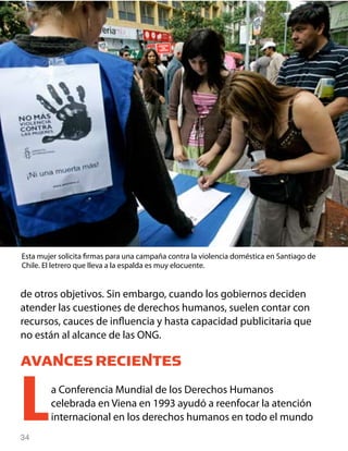 34
de otros objetivos. Sin embargo, cuando los gobiernos deciden
atender las cuestiones de derechos humanos, suelen contar con
recursos, cauces de influencia y hasta capacidad publicitaria que
no están al alcance de las ONG.
AVANCES RECIENTES
La Conferencia Mundial de los Derechos Humanos
celebrada en Viena en 1993 ayudó a reenfocar la atención
internacional en los derechos humanos en todo el mundo
Esta mujer solicita firmas para una campaña contra la violencia doméstica en Santiago de
Chile. El letrero que lleva a la espalda es muy elocuente.
 