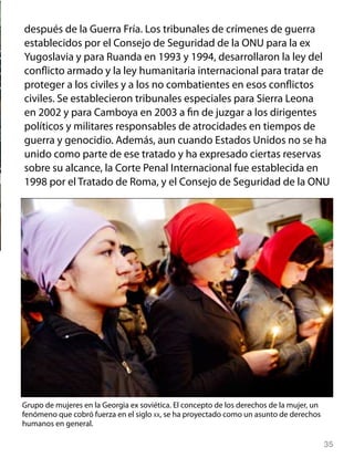 35
después de la Guerra Fría. Los tribunales de crímenes de guerra
establecidos por el Consejo de Seguridad de la ONU para la ex
Yugoslavia y para Ruanda en 1993 y 1994, desarrollaron la ley del
conflicto armado y la ley humanitaria internacional para tratar de
proteger a los civiles y a los no combatientes en esos conflictos
civiles. Se establecieron tribunales especiales para Sierra Leona
en 2002 y para Camboya en 2003 a fin de juzgar a los dirigentes
políticos y militares responsables de atrocidades en tiempos de
guerra y genocidio. Además, aun cuando Estados Unidos no se ha
unido como parte de ese tratado y ha expresado ciertas reservas
sobre su alcance, la Corte Penal Internacional fue establecida en
1998 por el Tratado de Roma, y el Consejo de Seguridad de la ONU
Grupo de mujeres en la Georgia ex soviética. El concepto de los derechos de la mujer, un
fenómeno que cobró fuerza en el siglo xx, se ha proyectado como un asunto de derechos
humanos en general.
 