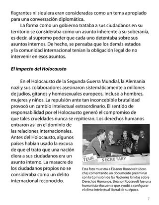 flagrantes ni siquiera eran consideradas como un tema apropiado
para una conversación diplomática.
La forma como un gobierno trataba a sus ciudadanos en su
territorio se consideraba como un asunto inherente a su soberanía,
es decir, al supremo poder que cada uno detentaba sobre sus
asuntos internos. De hecho, se pensaba que los demás estados
y la comunidad internacional tenían la obligación legal de no
intervenir en esos asuntos.
El impacto del Holocausto
En el Holocausto de la Segunda Guerra Mundial, la Alemania
nazi y sus colaboradores asesinaron sistemáticamente a millones
de judíos, gitanos y homosexuales europeos, incluso a hombres,
mujeres y niños. La repulsión ante tan inconcebible brutalidad
provocó un cambio intelectual extraordinario. El sentido de
responsabilidad por el Holocausto generó el compromiso de
que tales crueldades nunca se repitieran. Los derechos humanos
entraron así en el dominio de
las relaciones internacionales.
Antes del Holocausto, algunos
países habían usado la excusa
de que el trato que una nación
diera a sus ciudadanos era un
asunto interno. La masacre de
los ciudadanos propios no se
consideraba como un delito
internacional reconocido.
Esta foto muestra a Eleanor Roosevelt (dere-
cha) comentando un documento preliminar
con la Comisión de las Naciones Unidas sobre
Derechos Humanos. Eleanor Roosevelt fue una
humanista elocuente que ayudó a configurar
el clima intelectual liberal de su época.
 