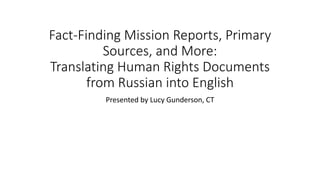 Fact-Finding Mission Reports, Primary
Sources, and More:
Translating Human Rights Documents
from Russian into English
Presented by Lucy Gunderson, CT
 