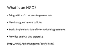 What is an NGO?
• Brings citizens’ concerns to government
• Monitors government policies
• Tracks implementation of international agreements
• Provides analysis and expertise
(http://www.ngo.org/ngoinfo/define.html)
 