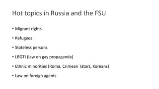 Hot topics in Russia and the FSU
• Migrant rights
• Refugees
• Stateless persons
• LBGTI (law on gay propaganda)
• Ethnic minorities (Roma, Crimean Tatars, Koreans)
• Law on foreign agents
 