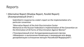 Reports
• Alternative Report (Shadow Report, Parallel Report)
(Альтернативный отчет )
Submitted in response to a state’s report on the implementation of a
particular convention
“Alternative Report of the Anti-Discrimination Center
Memorial on the Russian Federation’s Implementation of the Convention on
the Elimination of All Forms of Discrimination Against Women”
(“Альтернативный отчет Антидискриминационного Центра
«Мемориал» о выполнении Конвенции о ликвидации всех форм
дискриминации в отношении женщин Российской Федерацией”)
 