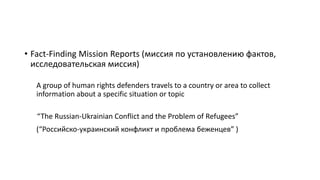 • Fact-Finding Mission Reports (миссия по установлению фактов,
исследовательская миссия)
A group of human rights defenders travels to a country or area to collect
information about a specific situation or topic
“The Russian-Ukrainian Conflict and the Problem of Refugees”
(“Российско-украинский конфликт и проблема беженцев” )
 