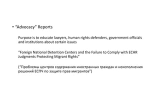 • “Advocacy” Reports
Purpose is to educate lawyers, human rights defenders, government officials
and institutions about certain issues
“Foreign National Detention Centers and the Failure to Comply with ECHR
Judgments Protecting Migrant Rights”
(“Проблемы центров содержания иностранных граждан и неисполнения
решений ЕСПЧ по защите прав мигрантов”)
 