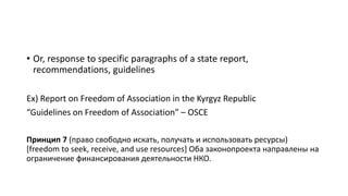 • Or, response to specific paragraphs of a state report,
recommendations, guidelines
Ex) Report on Freedom of Association in the Kyrgyz Republic
“Guidelines on Freedom of Association” – OSCE
Принцип 7 (право свободно искать, получать и использовать ресурсы)
[freedom to seek, receive, and use resources] Оба законопроекта направлены на
ограничение финансирования деятельности НКО.
 