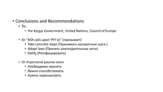 • Conclusions and Recommendations
• To:
• the Kyrgyz Government, United Nations, Council of Europe
• Or “XXX calls upon YYY to” (призывает)
• Take concrete steps (Принимать конкретные шаги )
• Adopt laws (Принять законодательные акты)
• Ratify (Ратифицировать)
• Or impersonal passive voice
• Необходимо принять
• Важно способствовать
• Нужно пересмотреть
 