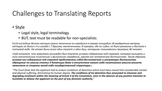 Challenges to Translating Reports
• Style
• Legal style, legal terminology
• BUT, text must be readable for non-specialists
Ex) В последние десять месяцев своего заточения он находился в камере площадью 18 квадратных метров,
которую он делил с 4 и иногда с 7 другими заключенными. В камерах, где он сидел, не было раковины и доступа к
питьевой воде. На этаже были всего один туалет и один душ, которыми пользовались примерно 40 человек.
«Суд полагает, что заявитель вынужден был терпеть условия содержания под стражей, которые вызывали у
него значительные психические и физические страдания, умаляя его человеческое достоинство. Таким образом,
условия его содержания под стражей представляли собой бесчеловечное и унижающее достоинство
обращение по смыслу статьи 3 Конвенции даже в отсутствие какого-либо позитивного умысла унизить
заявителя со стороны какой-либо государственной структуры».
“The Court finds that the applicant had to endure conditions of detention which must have caused him considerable mental
and physical suffering, diminishing his human dignity. The conditions of his detention thus amounted to inhuman and
degrading treatment within the meaning of Article 3 of the Convention, even in the absence of any positive intention to
humiliate or debase the applicant on the part of any domestic authority.”
 