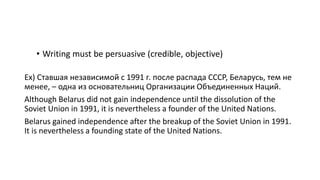 • Writing must be persuasive (credible, objective)
Ex) Ставшая независимой с 1991 г. после распада СССР, Беларусь, тем не
менее, – одна из основательниц Организации Объединенных Наций.
Although Belarus did not gain independence until the dissolution of the
Soviet Union in 1991, it is nevertheless a founder of the United Nations.
Belarus gained independence after the breakup of the Soviet Union in 1991.
It is nevertheless a founding state of the United Nations.
 