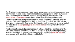 Ex) Семьям не возвращают тела казненных, а место и время исполнения
приговора, также, как и место погребения, содержатся в тайне, лишая
родственников важнейшей для них информации и возможности
проститься с близкими в соответствии с семейными традициями.
The bodies of executed persons are not released to their families, and the
time and place of execution, as well as the place of burial, are kept secret,
depriving relatives of information that is extremely important to them and of
the possibility to say goodbye to their loved ones in keeping with family
traditions.
The bodies of executed persons are not released to their families, and the
time and place of execution, as well as the place of burial are kept secret,
leaving relatives in a state of uncertainty and unable to bury the body in
accordance with family traditions and beliefs.
 
