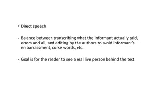 • Direct speech
- Balance between transcribing what the informant actually said,
errors and all, and editing by the authors to avoid informant’s
embarrassment, curse words, etc.
- Goal is for the reader to see a real live person behind the text
 