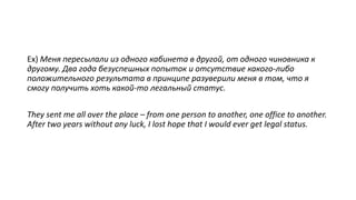 Ex) Меня пересылали из одного кабинета в другой, от одного чиновника к
другому. Два года безуспешных попыток и отсутствие какого-либо
положительного результата в принципе разуверили меня в том, что я
смогу получить хоть какой-то легальный статус.
They sent me all over the place – from one person to another, one office to another.
After two years without any luck, I lost hope that I would ever get legal status.
 