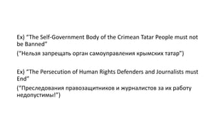 Ex) “The Self-Government Body of the Crimean Tatar People must not
be Banned”
(“Нельзя запрещать орган самоуправления крымских татар”)
Ex) “The Persecution of Human Rights Defenders and Journalists must
End”
(“Преследования правозащитников и журналистов за их работу
недопустимы!”)
 