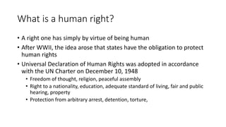 What is a human right?
• A right one has simply by virtue of being human
• After WWII, the idea arose that states have the obligation to protect
human rights
• Universal Declaration of Human Rights was adopted in accordance
with the UN Charter on December 10, 1948
• Freedom of thought, religion, peaceful assembly
• Right to a nationality, education, adequate standard of living, fair and public
hearing, property
• Protection from arbitrary arrest, detention, torture,
 