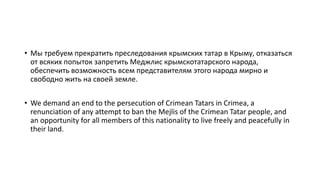 • Мы требуем прекратить преследования крымских татар в Крыму, отказаться
от всяких попыток запретить Меджлис крымскотатарского народа,
обеспечить возможность всем представителям этого народа мирно и
свободно жить на своей земле.
• We demand an end to the persecution of Crimean Tatars in Crimea, a
renunciation of any attempt to ban the Mejlis of the Crimean Tatar people, and
an opportunity for all members of this nationality to live freely and peacefully in
their land.
 
