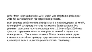Letter from Ildar Dadin to his wife. Dadin was arrested in December
2015 for participating in repeated illegal protests.
Если решишь опубликовать информацию о происходящем со мной,
то попробуй распространить ее как можно более широко. Это
увеличит шансы на то, что я останусь жив….12 сентября 2016 года
пришли сотрудники, сковали мне руки за спиной и подвесили
за наручники…. Так я висел полчаса. Потом сняли с меня трусы
и сказали, что сейчас приведут другого заключенного и он меня
изнасилует, если я не соглашусь прекратить голодовку.
 