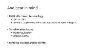 And bear in mind…
• Politically correct terminology
• LGBT -> LGBTI
• Цыгане is OK (for now) in Russian, but should be Roma in English
• Transliteration issues
• Kharkov vs. Kharkiv
• Sergei vs. Siarhei
• Fantastic but demanding clients!
 