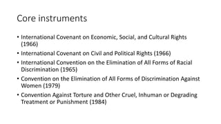 Core instruments
• International Covenant on Economic, Social, and Cultural Rights
(1966)
• International Covenant on Civil and Political Rights (1966)
• International Convention on the Elimination of All Forms of Racial
Discrimination (1965)
• Convention on the Elimination of All Forms of Discrimination Against
Women (1979)
• Convention Against Torture and Other Cruel, Inhuman or Degrading
Treatment or Punishment (1984)
 