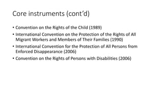 Core instruments (cont’d)
• Convention on the Rights of the Child (1989)
• International Convention on the Protection of the Rights of All
Migrant Workers and Members of Their Families (1990)
• International Convention for the Protection of All Persons from
Enforced Disappearance (2006)
• Convention on the Rights of Persons with Disabilities (2006)
 
