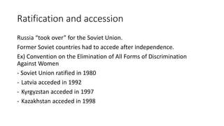 Ratification and accession
Russia “took over” for the Soviet Union.
Former Soviet countries had to accede after independence.
Ex) Convention on the Elimination of All Forms of Discrimination
Against Women
- Soviet Union ratified in 1980
- Latvia acceded in 1992
- Kyrgyzstan acceded in 1997
- Kazakhstan acceded in 1998
 