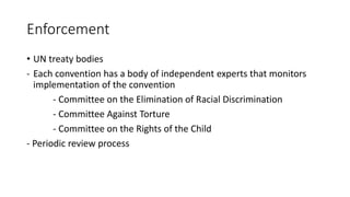 Enforcement
• UN treaty bodies
- Each convention has a body of independent experts that monitors
implementation of the convention
- Committee on the Elimination of Racial Discrimination
- Committee Against Torture
- Committee on the Rights of the Child
- Periodic review process
 