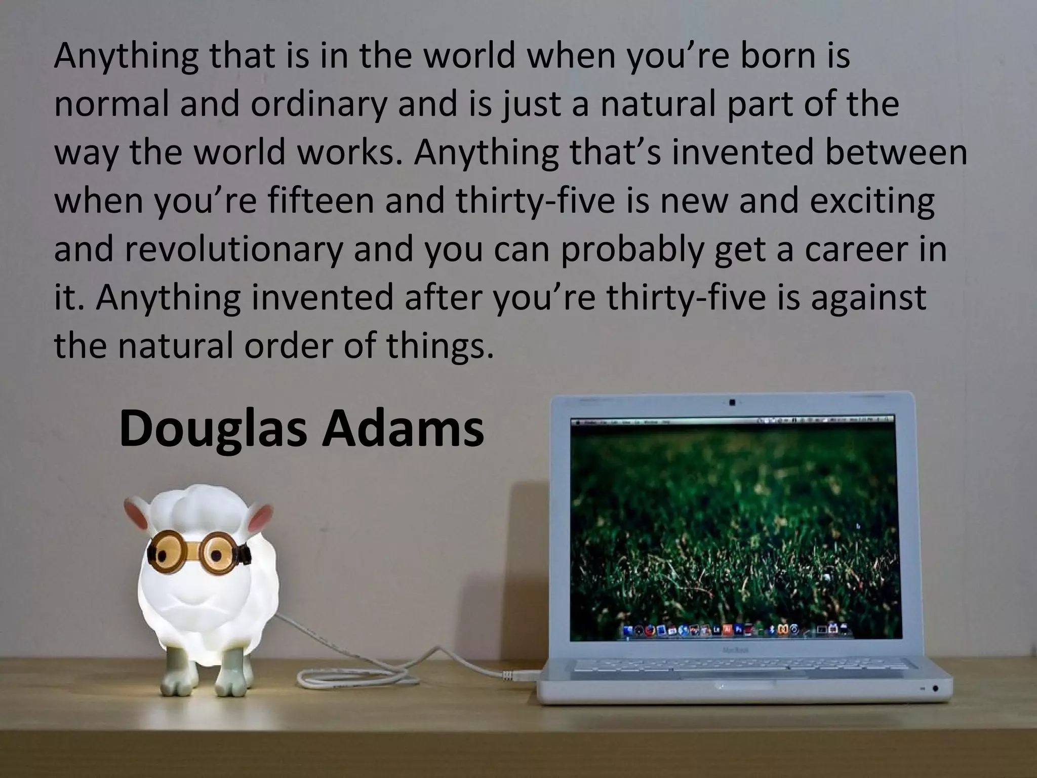 Anything that is in the world when you’re born is
normal and ordinary and is just a natural part of the
way the world works. Anything that’s invented between
when you’re fifteen and thirty-five is new and exciting
and revolutionary and you can probably get a career in
it. Anything invented after you’re thirty-five is against
the natural order of things.

    Douglas Adams
 