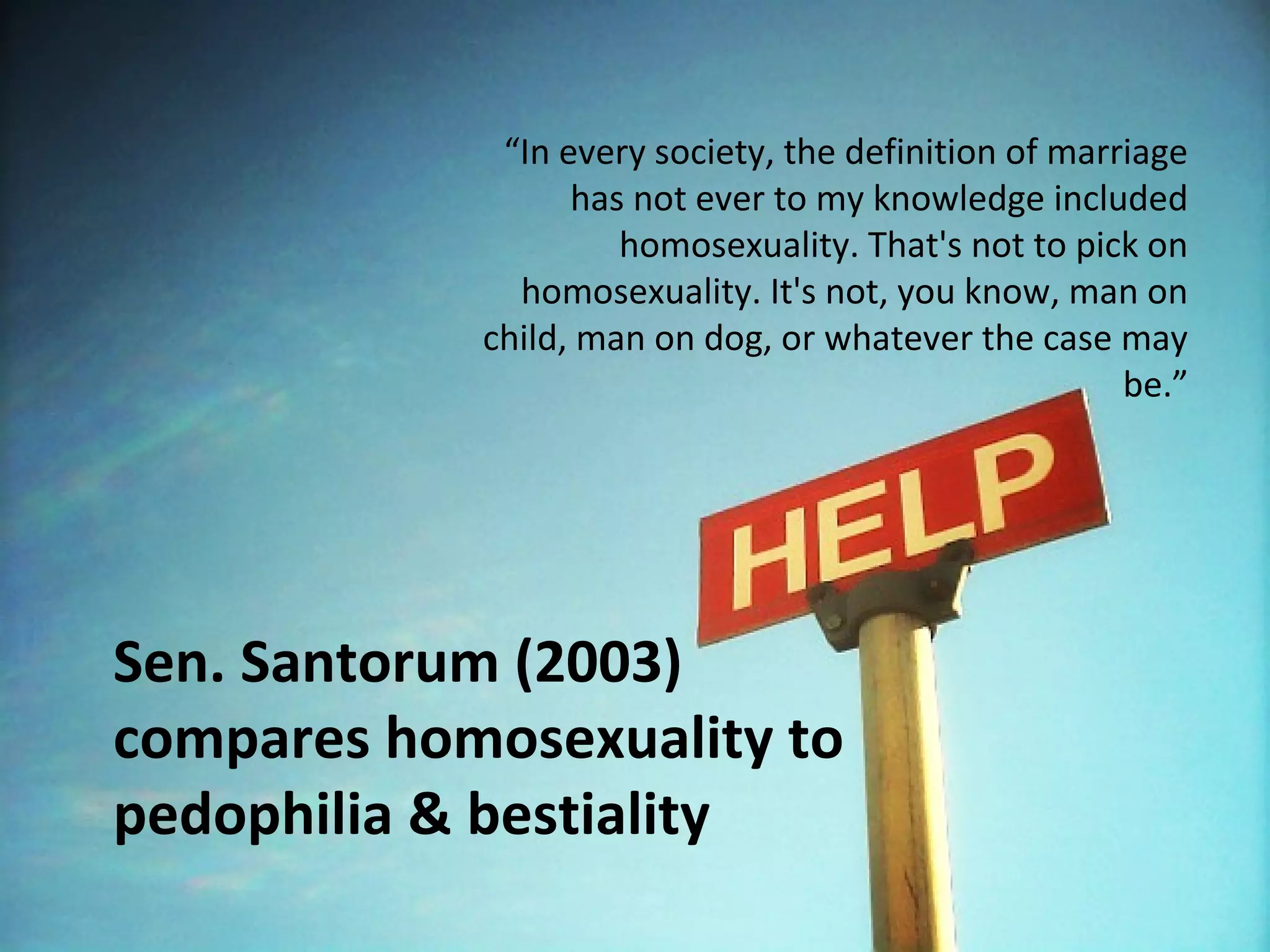 “In every society, the definition of marriage
                  has not ever to my knowledge included
                     homosexuality. That's not to pick on
              homosexuality. It's not, you know, man on
            child, man on dog, or whatever the case may
                                                      be.”




Sen. Santorum (2003)
compares homosexuality to
pedophilia & bestiality
 