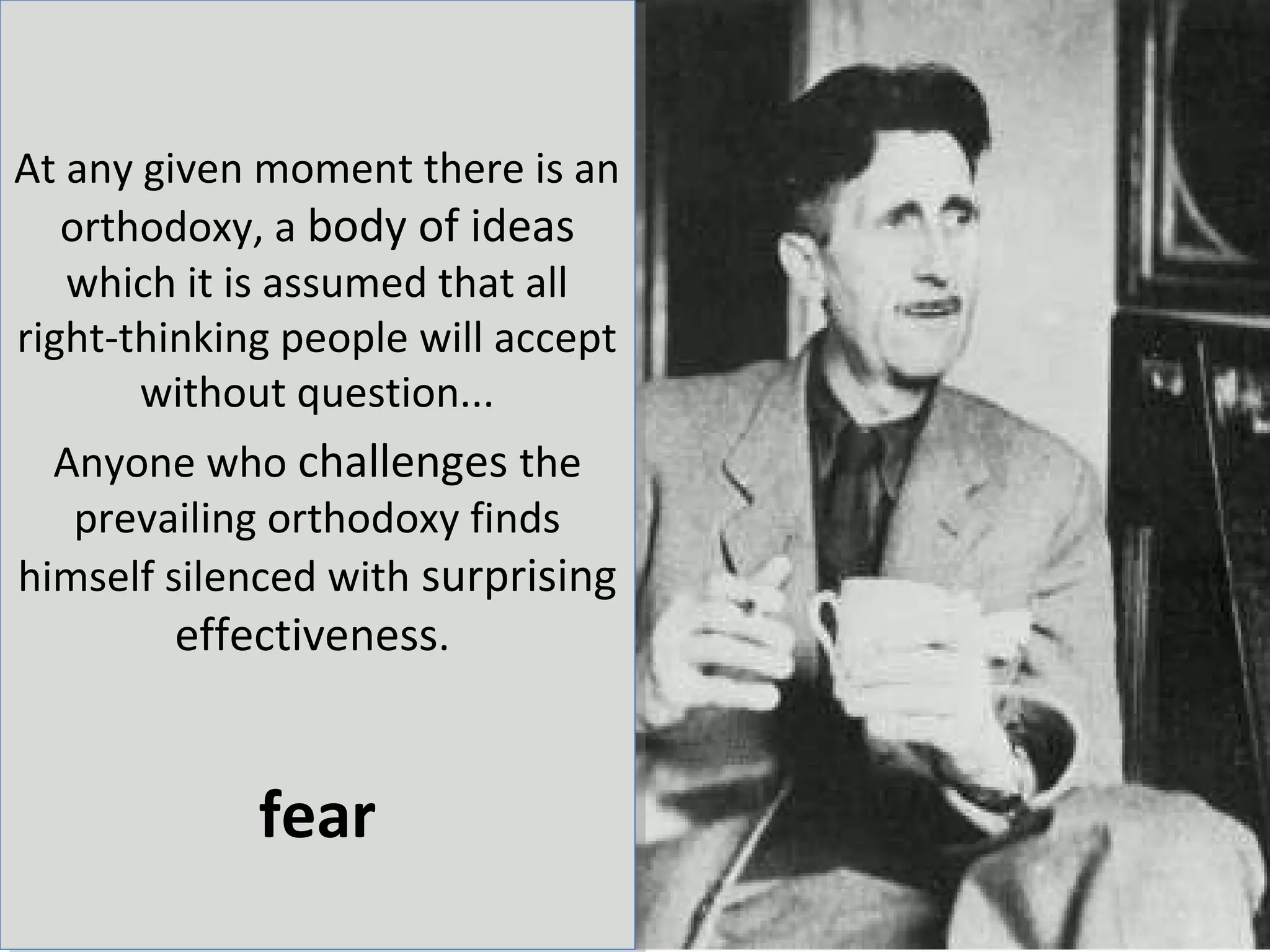 At any given moment there is an
   orthodoxy, a body of ideas
   which it is assumed that all
right-thinking people will accept
       without question...
  Anyone who challenges the
   prevailing orthodoxy finds
himself silenced with surprising
         effectiveness.


             fear
 