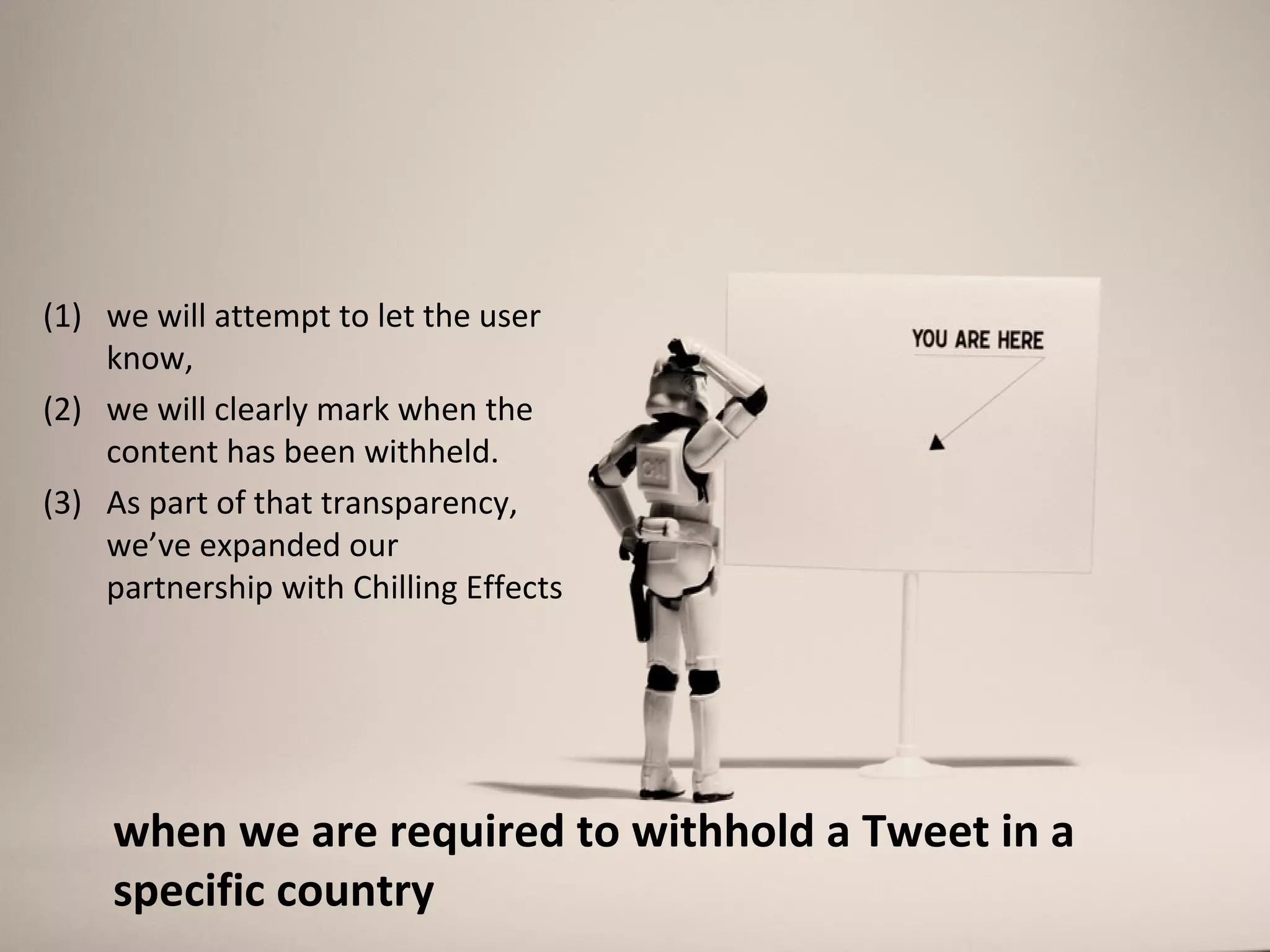 (1) we will attempt to let the user
    know,
(2) we will clearly mark when the
    content has been withheld.
(3) As part of that transparency,
    we’ve expanded our
    partnership with Chilling Effects




    when we are required to withhold a Tweet in a
    specific country
 