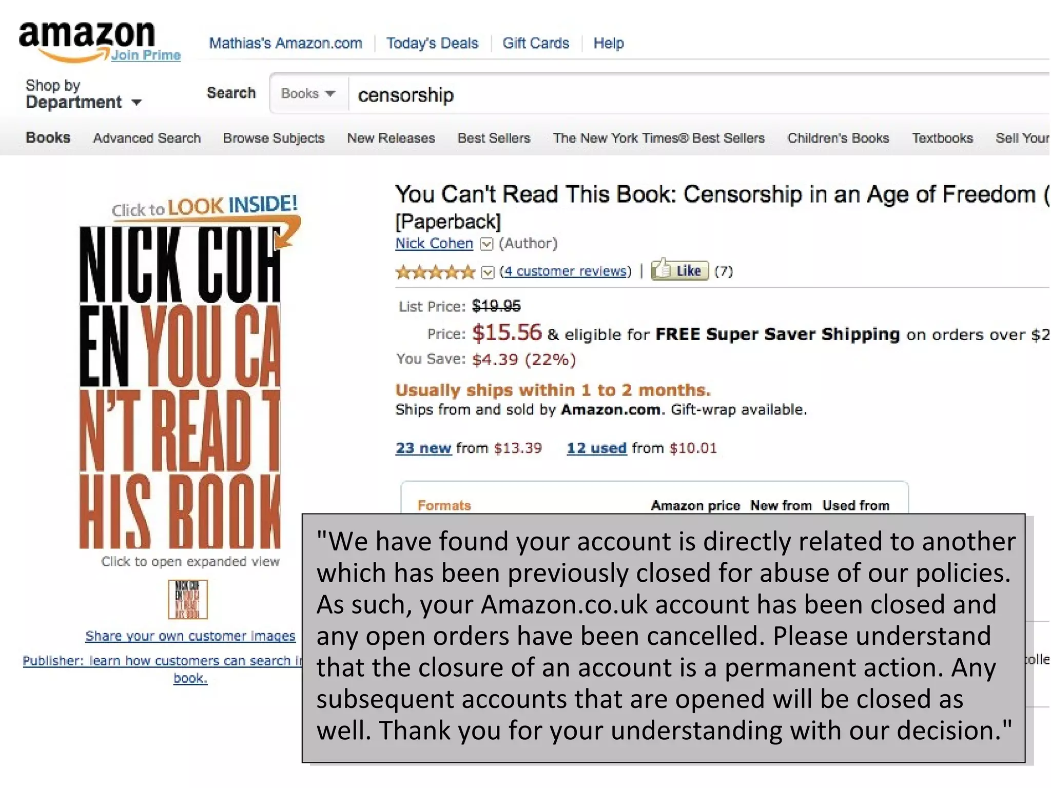 "We have found your account is directly related to another
which has been previously closed for abuse of our policies.
As such, your Amazon.co.uk account has been closed and
any open orders have been cancelled. Please understand
that the closure of an account is a permanent action. Any
subsequent accounts that are opened will be closed as
well. Thank you for your understanding with our decision."
 