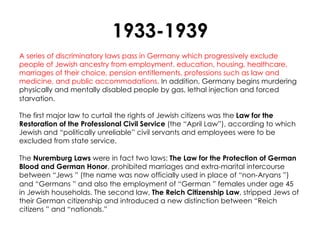 1933-1939
A series of discriminatory laws pass in Germany which progressively exclude
people of Jewish ancestry from employment, education, housing, healthcare,
marriages of their choice, pension entitlements, professions such as law and
medicine, and public accommodations. In addition, Germany begins murdering
physically and mentally disabled people by gas, lethal injection and forced
starvation.

The first major law to curtail the rights of Jewish citizens was the Law for the
Restoration of the Professional Civil Service (the “April Law”), according to which
Jewish and “politically unreliable” civil servants and employees were to be
excluded from state service.

The Nuremburg Laws were in fact two laws: The Law for the Protection of German
Blood and German Honor, prohibited marriages and extra-marital intercourse
between “Jews ” (the name was now officially used in place of “non-Aryans ”)
and “Germans ” and also the employment of “German ” females under age 45
in Jewish households. The second law, The Reich Citizenship Law, stripped Jews of
their German citizenship and introduced a new distinction between “Reich
citizens ” and “nationals.”
 