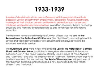 1933-1939
A series of discriminatory laws pass in Germany which progressively exclude
people of Jewish ancestry from employment, education, housing, healthcare,
marriages of their choice, pension entitlements, professions such as law and
medicine, and public accommodations. In addition, Germany begins murdering
physically and mentally disabled people by gas, lethal injection and forced
starvation.

The first major law to curtail the rights of Jewish citizens was the Law for the
Restoration of the Professional Civil Service (the ―April Law‖), according to which
Jewish and ―politically unreliable‖ civil servants and employees were to be
excluded from state service.

The Nuremburg Laws were in fact two laws: The Law for the Protection of German
Blood and German Honor, prohibited marriages and extra-marital intercourse
between ―Jews ‖ (the name was now officially used in place of ―non-Aryans ‖)
and ―Germans ‖ and also the employment of ―German ‖ females under age 45 in
Jewish households. The second law, The Reich Citizenship Law, stripped Jews of
their German citizenship and introduced a new distinction between ―Reich
citizens ‖ and ―nationals.‖
 