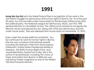 1991	
  
Aung San Suu Kyi wins the Nobel Peace Prize in recognition of her work in the
nonviolent struggle for democracy and human rights in Burma. For 15 of the past
20 years, Suu Kyi was held under house arrest by the Burmese military junta after
her political party, the National League for Democracy (NLD), won the 1990
general election in a landslide victory. The military junta refused to recognize the
election results and placed Suu Kyi, along with other pro-democracy activists,
under house arrest.  She was released from house arrest on November 13, 2010.

Even under the severe political constraints,  Suu
Kyi continues her work for human rights in Burma.
She has won numerous international awards
including the Sakharov Prize from the European
Parliament, United States Presidential Medal of
Freedom, the Rafto Human Rights Price, and
Jawaharlal Nehru Award from India. She is the
author of several books, including The Voice of
Hope and Letters from Burma. In 2005 she was
named by Forbes magazine as one of the World's
100 Most Powerful Women.
 
