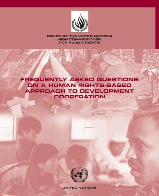 OFFICE OF THE UNITED NATIONS
          HIGH COMMISSIONER
          FOR HUMAN RIGHTS




FREQUENTLY ASKED QUESTIONS
  ON A HUMAN RIGHTS-BASED
 APPROACH TO DEVELOPMENT
        COOPERATION




           UNITED NATIONS
 