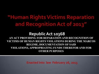 Republic Act 10368
 AN ACT PROVIDING FOR REPARATION AND RECOGNITION OF
VICTIMS OF HUMAN RIGHTS VIOLATIONS DURING THE MARCOS
            REGIME, DOCUMENTATION OF SAID
  VIOLATIONS, APPROPRIATING FUNDS THEREFOR AND FOR
                   OTHER PURPOSES



           Enacted into law February 26, 2013
 