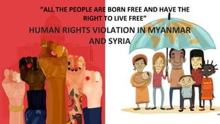 “ALL THE PEOPLE ARE BORN FREE AND HAVE THE
RIGHT TO LIVE FREE”
HUMAN RIGHTS VIOLATION IN MYANMAR
AND SYRIA
 