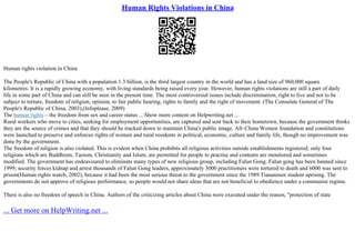 Human Rights Violations in China
Human rights violation in China
The People's Republic of China with a population 1.3 billion, is the third largest country in the world and has a land size of 960,000 square
kilometres. It is a rapidly growing economy, with living standards being raised every year. However, human rights violations are still a part of daily
life in some part of China and can still be seen in the present time. The most controversial issues include discrimination, right to live and not to be
subject to torture, freedom of religion, opinion, to fair public hearing, rights to family and the right of movement. (The Consulate General of The
People's Republic of China, 2003),(Infoplease, 2009)
The human rights – the freedom from sex and career status ... Show more content on Helpwriting.net ...
Rural workers who move to cities, seeking for employment opportunities, are captured and sent back to their hometown, because the government thinks
they are the source of crimes and that they should be tracked down to maintain China's public image. All–China Women foundation and constitutions
were launched to preserve and enforces rights of women and rural residents in political, economic, culture and family life, though no improvement was
done by the government.
The freedom of religion is also violated. This is evident when China prohibits all religious activities outside establishments registered; only four
religions which are Buddhism, Taoism, Christianity and Islum, are permitted for people to practise and contents are monitored and sometimes
modified. The government has endeavoured to eliminate many types of new religious group, including Falun Gong. Falun gong has been banned since
1999; security forces kidnap and arrest thousands of Falun Gong leaders, approximately 3000 practitioners were tortured to death and 6000 was sent to
prison(Human rights watch, 2002), because it had been the most serious threat to the government since the 1989 Tiananmen student uprising. The
governments do not approve of religious performance, so people would not share ideas that are not beneficial to obedience under a communist regime.
There is also no freedom of speech in China. Authors of the criticizing articles about China were executed under the reason, "protection of state
... Get more on HelpWriting.net ...
 