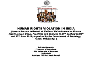 HUMAN RIGHTS VIOLATION IN INDIA
[Special lecture delivered at National E-Conference on Human
Rights Issues, Social Problems and Changes in 21st Century on 26th
and 27th June 2021, organized by the Department of Sociology,
Ranchi University] ].
Anirban Banerjee,
Professor of Sociology,
The University of Burdwan
P.O.Rajbati,
Burdwan 713104, West Bengal
 