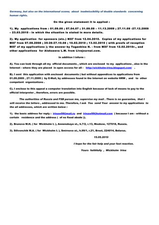 Germany, but also on the international scene; about inadmissibility of double standards concerning
human rights.

                                    On the given statement it is applied :

1). My applications from : 01.09.09 ; 07.04.07 ; 31.09.09 – 11.13.2009 ; 27.11.09 -27.12.2009
– 23.03.2010 - in which the situation is stated in more details.

2). My application for sponsors (etc.) МХГ from 12.04.2010. Copies of my applications for
МХГ from 07.08.2008 ; 25-26-27.10.08 ; 10.02.2010 ; 13.02.2010 ( with proofs of reception
МХГ of my applications ); the answer by Tagankinа N. - from МХГ from 12.02.2010г., and
other applications for Alekseeva L.M. from Livejournal.com.

                                        In addition I inform :

А). You can look through all my official documents , which are enclosed to my applications , also in the
Internet - where they are placed in open access for all -        http://wickholm-irina.blogspot.com/ .

В). I sent this application with enclosed documents ( but without appendices to applications from
01.09.2009 , 27.11.2009 ) by E-Mail, by addresses found in the Internet on website HRW , and             to other
competent organizations .

С). I enclose to this appeal a computer translation into English because of lack of means to pay to the
official interpreter , therefore, errors are possible.

          The authorities of Russia and FSB pursue me, supervise my mail . There is no guarantee, that I
will receive the letters , addressed to me. Therefore, I ask You send Your answer to my applications to
the all addresses, which are written below :

1). the basic address for reply : irinaw99@mail.ru аnd irinaw99@hotmail.com ( because I am - without a
certain    residence and the address ( of no fixed abode )).

2). Brunova М.H. ( for Wickholm I. ), Annenskaya st., h.7/2, r.13, Moskow, 127018, Russia.

3). Silivonchik М.А. ( for Wickholm I. ), Smirnova st., h.99/1, r.21, Brest, 224014, Belarus.

                                                                       15.05.2010

                                                    I hope for the fair help and your fast reaction.

                                                          Yours faithfully , Wickholm Irina
 